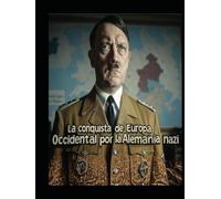 La conquista de Europa Occidental por la Alemania nazi: Las negociaciones y campañas que permitieron a Hitler conquistar el continente antes y durante la Segunda Guerra Mundial