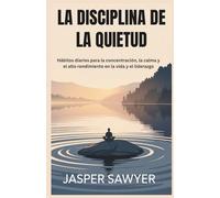 LA DISCIPLINA DE LA QUIETUD: Hábitos diarios para la concentración, la calma y el alto rendimiento en la vida y el liderazgo