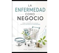 LA ENFERMEDAD COMO NEGOCIO: Como la industria de la salud convierte pacientes en consumidores