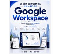 La guía completa del usuario de Google Workspace: Trabaja de forma más inteligente, colabora mejor, consigue más resultados.