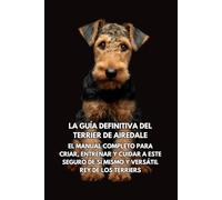 La Guía Definitiva del Terrier de Airedale: El Manual Completo para Criar, Entrenar y Cuidar a Este Seguro de Sí Mismo y Versátil Rey de los Terriers