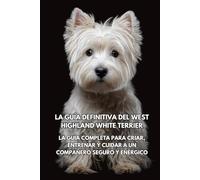 La Guía Definitiva del West Highland White Terrier: La Guía Completa para Criar, Entrenar y Cuidar a un Compañero Seguro y Enérgico