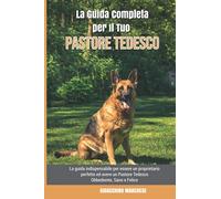 La Guida Completa per Il Tuo Pastore Tedesco: La guida indispensabile per essere un proprietario perfetto ed avere un Pastore Tedesco Obbediente, Sano e Felice