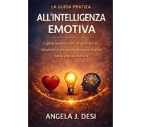 LA GUIDA PRATICA ALL'INTELLIGENZA EMOTIVA: Capire le emozioni, migliorare le relazioni e prendere decisioni migliori nella vita quotidiana