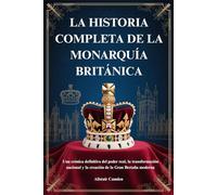 LA HISTORIA COMPLETA DE LA MONARQUÍA BRITÁNICA: Una crónica definitiva del poder real, la transformación nacional y la creación de la Gran Bretaña moderna