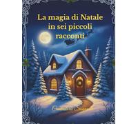 La magia di Natale in sei piccoli racconti: Storie che scaldano il cuore e accendono i sogni