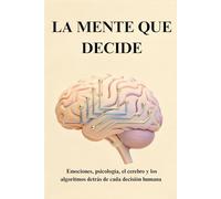 LA MENTE QUE DECIDE: Emociones, psicología, el cerebro y los algoritmos detrás de cada decisión humana