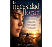 LA NECESIDAD DE LLORAR: Como las lágrimas ayudan a sanar el corazón, liberar el dolor, recuperar la esperanza, aceptar las emociones, superar las pérdidas y encontrar fortaleza en la vulnerabilidad.