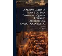 La Nuova Guida Di Siena E Dei Suoi Dintorni ... Quinta Edizione, Accresciuta, Riveduta, Corretta...