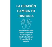 LA ORACIÓN CAMBIA TU HISTORIA: Manual de Oraciones Divinas y Soluciones Poderosas para tu Salud, tu Familia y la Prosperidad de tu Negocio.