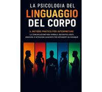 La Psicologia del Linguaggio del Corpo: Il Metodo Pratico per Interpretare La Comunicazione non verbale, Decodifica Gesti, Emozioni e Intenzioni Nascoste per Difenderti da Chiunque