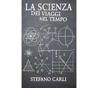 La Scienza dei Viaggi nel Tempo: Tra Teorie, Paradossi e Misteri Svelati (Universo Quantico: Dal Cosmo alla Realtà)