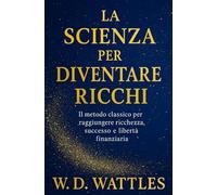 La Scienza Per Diventare Ricchi: Il Metodo Classico Per Raggiungere Ricchezza, Successo E Libertà Finanziaria (Sviluppo Personale e Imprenditorialità)