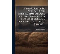 La theologie de St. Paul, ou le pur christianisme expliqué dans un sermon sur les paroles de St. Paul, I. Cor. Chap. 2. V. 2. ... Par J. Abbadie ...