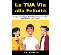 La Tua Via alla Felicità: Scopri le Strategie Pratiche per Trovare Gioia e Benessere Ogni Giorno: Sblocca il Tuo Benessere Interiore e Impara Come Essere Felice Davvero