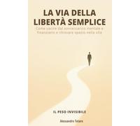 LA VIA DELLA LIBERTÀ SEMPLICE - Il Peso Invisibile: Come uscire dal sovraccarico mentale e finanziario e ritrovare spazio nella vita: 1 (Minimalismo Finanziario e Vita Semplice)
