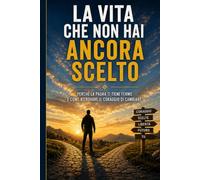 LA VITA CHE NON HAI ANCORA SCELTO: Ritrova la tua strada, supera le paure e trova il coraggio di cambiare davvero