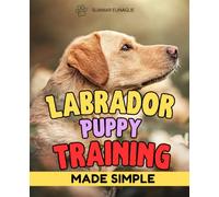 Labrador Puppy Training Made Simple: A Complete Guide To Raising A Happy Obedient And Confident Labrador Puppy With Positive Training Techniques For Every Stage Of Development