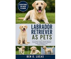LABRADOR RETRIEVER AS PETS: The Complete Guide to Labrador Retrievers: Training, Care, Feeding, Exercise, Behavior, Health, and Raising a Loyal Family Companion