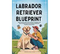 Labrador Retriever Blueprint: Guía Práctica para Criar un Perro Tranquilo y de Buen Comportamiento Mediante Refuerzo Positivo y Estructura
