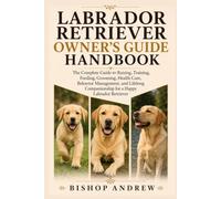 Labrador Retriever Owner’s Guide Handbook: The Complete Guide to Raising, Training, Feeding, Grooming, Health Care, Behavior Management, and Lifelong Companionship for a Happy Labrador Retriever