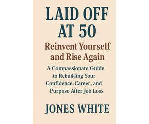 Laid Off at 50 Reinvent Yourself and Rise Again: A Compassionate Guide to Rebuilding Your Confidence, Career, and Purpose After Job Loss