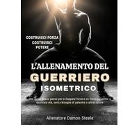 L'ALLENAMENTO DEL GUERRIERO ISOMETRICO: Una guida passo passo per sviluppare forza e un fisico possente a qualsiasi età, senza bisogno di palestra o attrezzature
