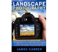 Landscape Photography: 10 Essential Tips To Take Your Landscape Photography To The Next Level