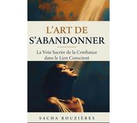 L'ART DE S'ABANDONNER La Voie Sacrée de la Confiance dans le Lien Conscient: Guide Spirituel pour Lâcher Prise, Cultiver la Confiance et Approfondir l'Intimité dans le Couple Conscient