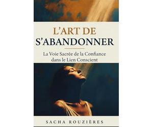L'ART DE S'ABANDONNER La Voie Sacrée de la Confiance dans le Lien Conscient: Guide Spirituel pour Lâcher Prise, Cultiver la Confiance et Approfondir l'Intimité dans le Couple Conscient