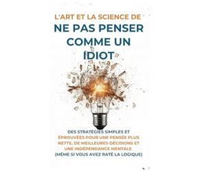 L'Art Et la Science de Ne Pas Penser Comme un Idiot: Des Stratégies Simples et Éprouvées pour une Pensée Plus Nette, de Meilleures Décisions et une ... Mentale (Même Si Vous Avez Raté La Logique)