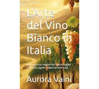 L'Arte del Vino Bianco in Italia: Un viaggio tra i migliori vini bianchi italiani: Tradizioni, segreti e sapori da nord a sud (Il Calice di Vino)