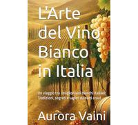 L'Arte del Vino Bianco in Italia: Un viaggio tra i migliori vini bianchi italiani: Tradizioni, segreti e sapori da nord a sud (Il Calice di Vino)
