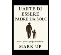 L'ARTE DI ESSERE PADRE DA SOLO: GUIDA PRATICA PER PADRI SEPARATI