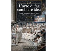 L'Arte di Far Cambiare Idea - Il manuale: Piccolo manuale di Retorica antica (che va bene anche oggi)