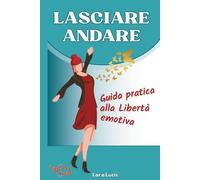 LASCIARE ANDARE: Guida pratica alla Libertà emotiva. Lascia andare Blocchi, Ansia, Stress e Relazioni tossiche, e alleggerisci Mente, Emozioni e Corpo. Ritrova Calma e Autenticità