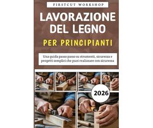 Lavorazione Del Legno Per Principianti: Una guida passo passo su strumenti, sicurezza e progetti semplici che puoi realizzare con sicurezza