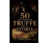 LE 50 PIÙ GRANDI TRUFFE DELLA STORIA: I più incredibili inganni finanziari, artistici e storici mai escogitati (L’Archivio del crimine)