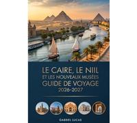 LE CAIRE, LE NIL ET LES NOUVEAUX MUSÉES GUIDE DE VOYAGE 2026-2027