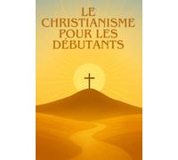 LE CHRISTIANISME POUR LES DÉBUTANTS: Comprendre, découvrir et vivre la foi chrétienne aujourd’hui