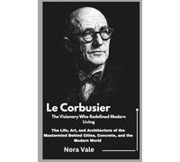Le Corbusier: The Visionary Who Redefined Modern Living: The Life, Art, and Architecture of the Mastermind Behind Cities, Concrete, and the Modern World