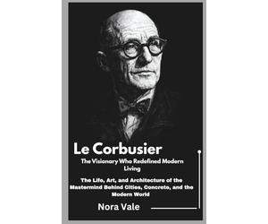 Le Corbusier: The Visionary Who Redefined Modern Living: The Life, Art, and Architecture of the Mastermind Behind Cities, Concrete, and the Modern World