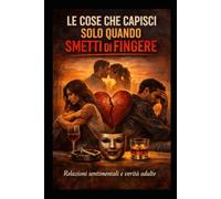 LE COSE CHE CAPISCI SOLO QUANDO SMETTI DI FINGERE: Relazioni sentimentali, verità scomode e vita adulta senza filtri