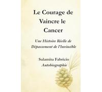 Le Courage de Vaincre le Cancer Une Histoire Réelle de Dépassement de l’Invincible: Un livre qui unit science, conscience et alimentation vivante pour révéler que la guérison commence en nous.