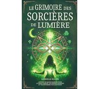 Le Grimoire des Sorcières de Lumière: Rituels de magie blanche pour attirer l’amour, les bonnes énergies et transformer votre quotidien (Les Grimoires de l'Âme)