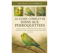LE GUIDE COMPLET DES SOINS AUX PERROQUETTES: Un guide pratique et convivial pour élever des perruches ondulées de compagnie confiantes, en bonne santé, sociables et joueuses