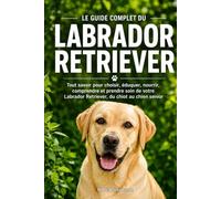 LE GUIDE COMPLET DU LABRADOR RETRIEVER: Tout savoir pour choisir, éduquer, nourrir, comprendre et prendre soin de votre Labrador Retriever, du chiot au chien senior