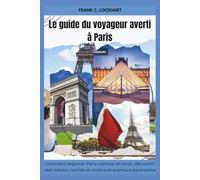 Le guide du voyageur averti à Paris: Comment explorer Paris comme un local, découvrir des trésors cachés et vivre une aventure parisienne inoubliable