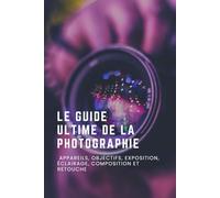 Le Guide Ultime de la Photographie : Appareils, Objectifs, Exposition, Éclairage, Composition et Retouche
