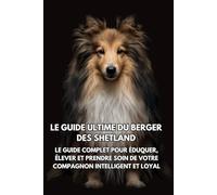Le Guide Ultime du Berger des Shetland: Le Guide Complet pour Éduquer, Élever et Prendre Soin de Votre Compagnon Intelligent et Loyal